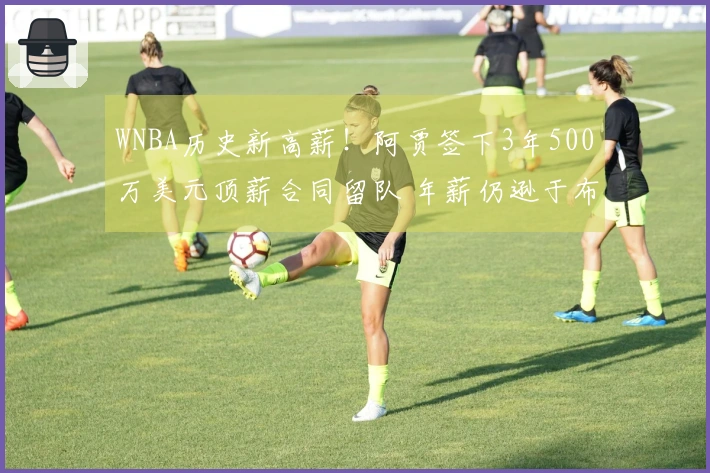 WNBA历史新高薪！阿贾签下3年500万美元顶薪合同留队 年薪仍逊于布朗尼