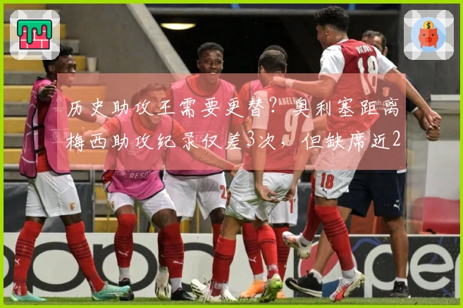 历史助攻王需要更替？奥利塞距离梅西助攻纪录仅差3次，但缺席近20场比赛。