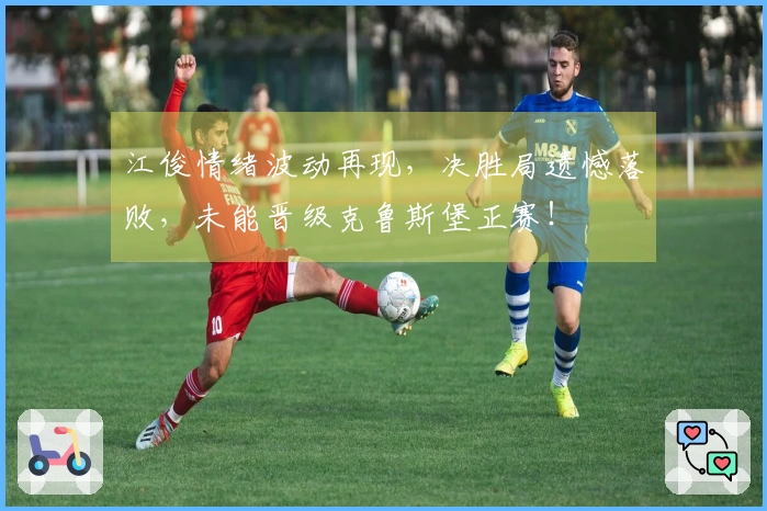 江俊情绪波动再现，决胜局遗憾落败，未能晋级克鲁斯堡正赛！