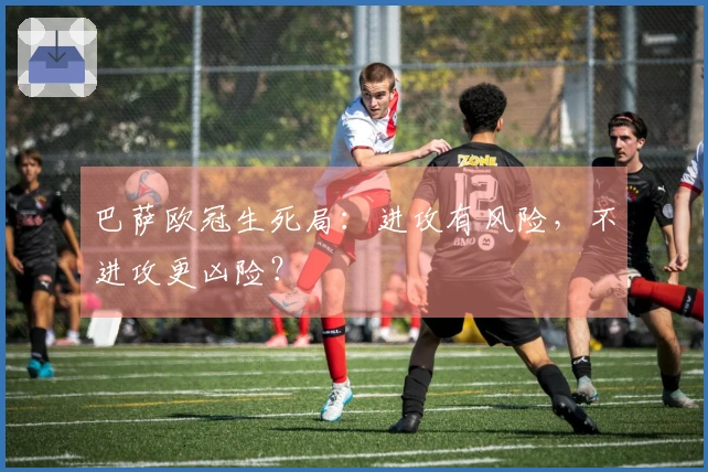 巴萨欧冠生死局：进攻有风险，不进攻更凶险？