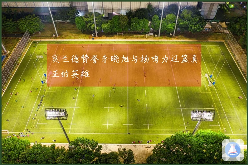 莫兰德赞誉李晓旭与杨鸣为辽篮真正的英雄