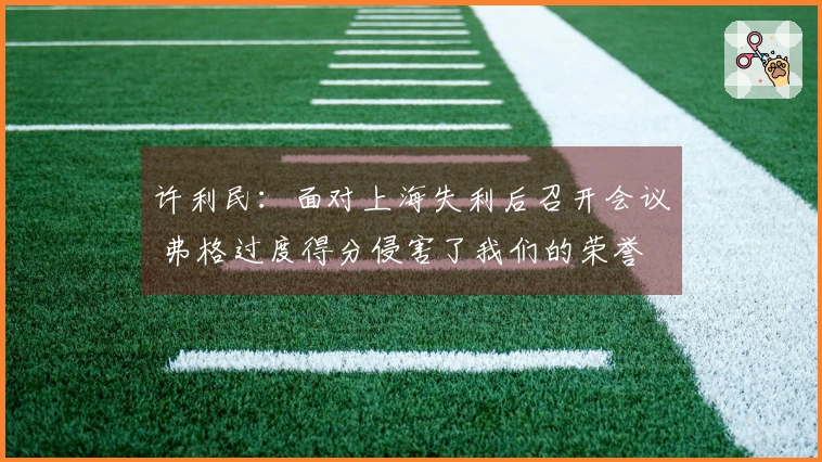许利民：面对上海失利后召开会议 弗格过度得分侵害了我们的荣誉