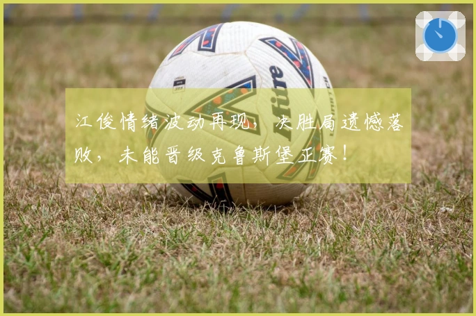 江俊情绪波动再现，决胜局遗憾落败，未能晋级克鲁斯堡正赛！