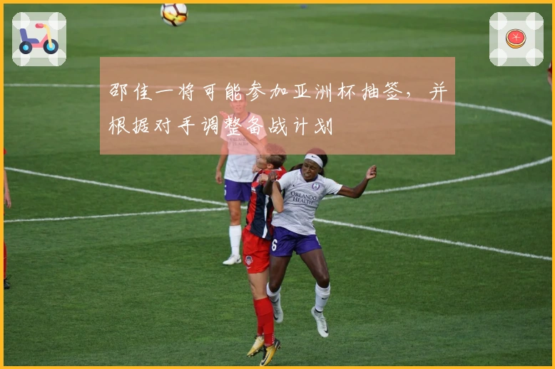 邵佳一将可能参加亚洲杯抽签，并根据对手调整备战计划