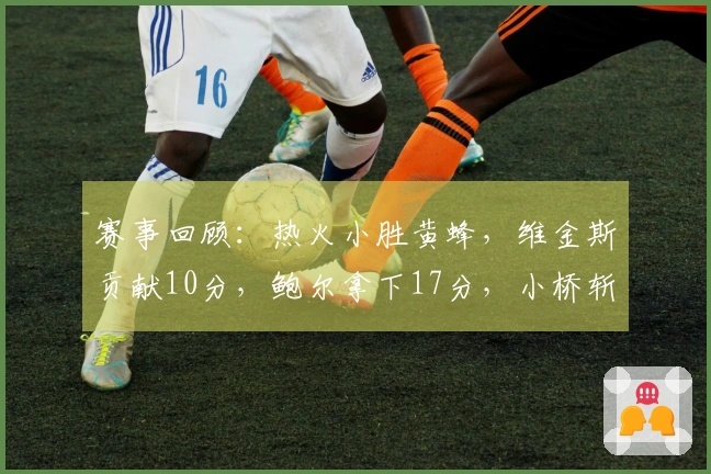 赛事回顾：热火小胜黄蜂，维金斯贡献10分，鲍尔拿下17分，小桥斩获15分并摘6板2帽