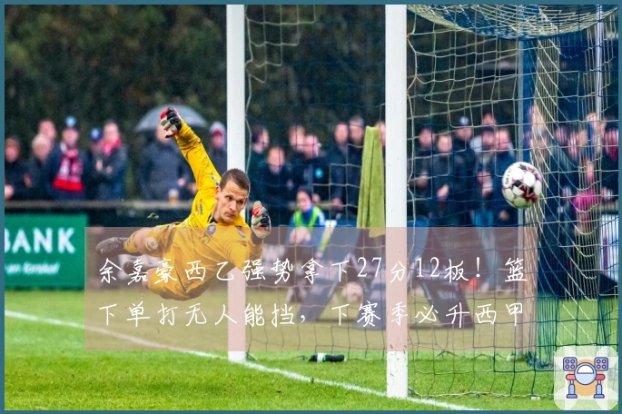 余嘉豪西乙强势拿下27分12板！篮下单打无人能挡，下赛季必升西甲！