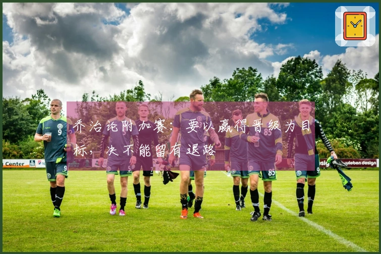 乔治论附加赛：要以赢得晋级为目标，决不能留有退路