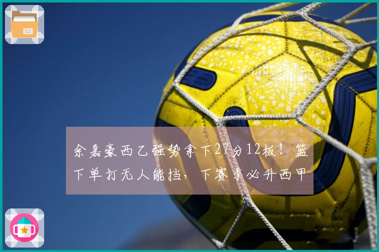 余嘉豪西乙强势拿下27分12板!篮下单打无人能挡,下赛季必升西甲!