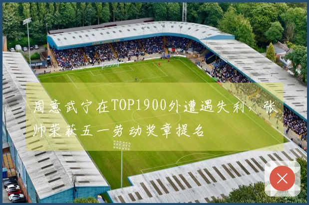 周意武宁在TOP1900外遭遇失利，张帅荣获五一劳动奖章提名
