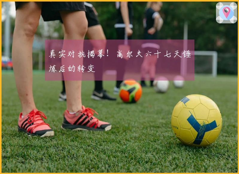 真实对抗揭幕！高尔夫六十七天锤炼后的转变