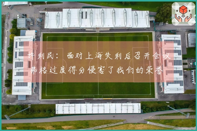许利民：面对上海失利后召开会议 弗格过度得分侵害了我们的荣誉