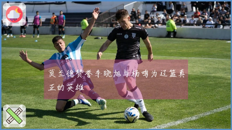 莫兰德赞誉李晓旭与杨鸣为辽篮真正的英雄